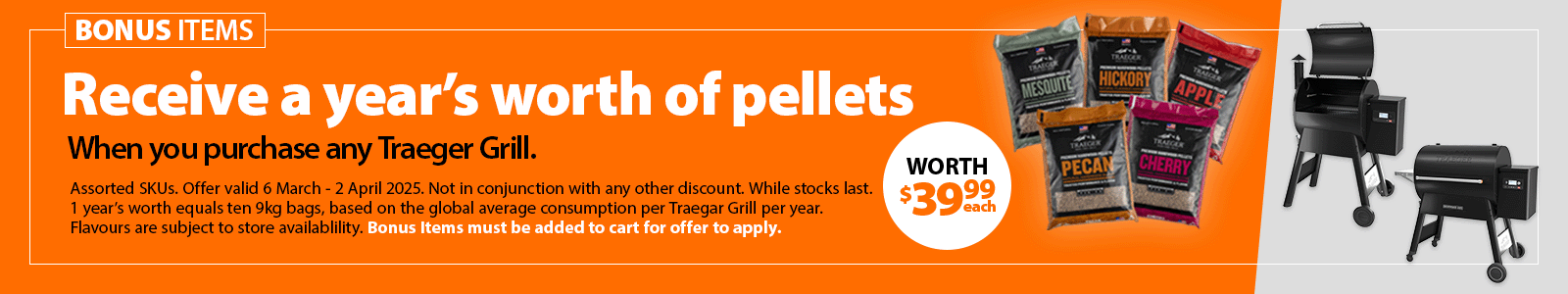 Receive a year’s worth of pellets when you purchase any Traeger Grill. Includes ten 9kg bags, valued at $39.99 each. Offer valid 6 March - 2 April 2025. Flavours subject to store availability. While stocks last.